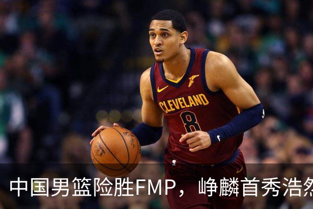 中国男篮险胜FMP，峥麟首秀浩然未登场，崔永熙7中1，姜伟泽4中0